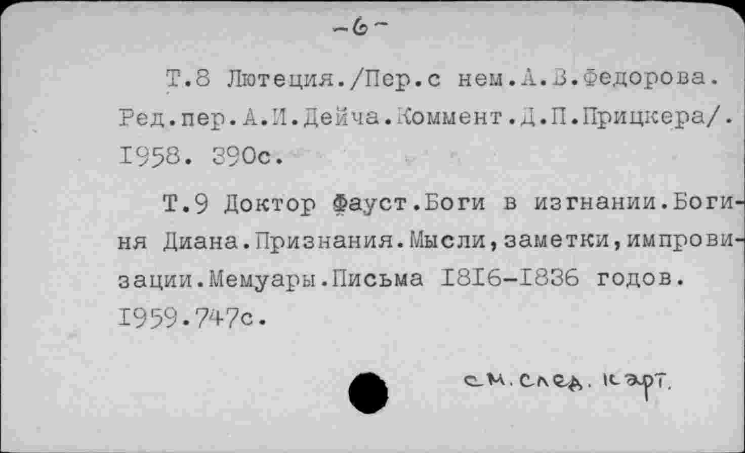 ﻿—(э~
Т.8 Лютеция./Пер.с ней.А.В.Федорова. Ред.пер.А.И.Дейча.ломмент.Д.П.Прицкера/. 1953. 390с.
Т.9 Доктор Фауст.Боги в изгнании.Боги ня Диана.Признания.Мысли,заметки,импрови зации.Мемуары.Письма 1816—1836 годов. 1959.747с.